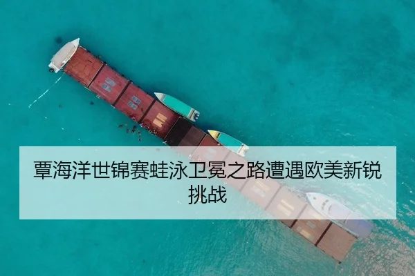 覃海洋世锦赛蛙泳卫冕之路遭遇欧美新锐挑战