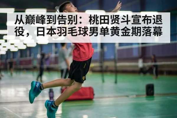 从巅峰到告别：桃田贤斗宣布退役，日本羽毛球男单黄金期落幕